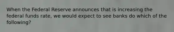 When the Federal Reserve announces that is increasing the federal funds rate, we would expect to see banks do which of the following?