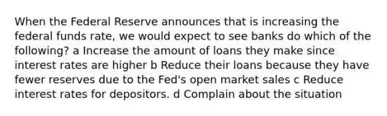 When the Federal Reserve announces that is increasing the federal funds rate, we would expect to see banks do which of the following? a Increase the amount of loans they make since interest rates are higher b Reduce their loans because they have fewer reserves due to the Fed's open market sales c Reduce interest rates for depositors. d Complain about the situation