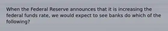 When the Federal Reserve announces that it is increasing the federal funds rate, we would expect to see banks do which of the following?