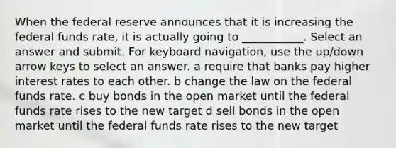 When the federal reserve announces that it is increasing the federal funds rate, it is actually going to ___________. Select an answer and submit. For keyboard navigation, use the up/down arrow keys to select an answer. a require that banks pay higher interest rates to each other. b change the law on the federal funds rate. c buy bonds in the open market until the federal funds rate rises to the new target d sell bonds in the open market until the federal funds rate rises to the new target