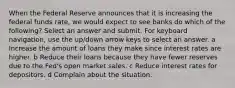 When the Federal Reserve announces that it is increasing the federal funds rate, we would expect to see banks do which of the following? Select an answer and submit. For keyboard navigation, use the up/down arrow keys to select an answer. a Increase the amount of loans they make since interest rates are higher. b Reduce their loans because they have fewer reserves due to the Fed's open market sales. c Reduce interest rates for depositors. d Complain about the situation.