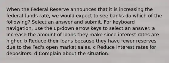 When the Federal Reserve announces that it is increasing the federal funds rate, we would expect to see banks do which of the following? Select an answer and submit. For keyboard navigation, use the up/down arrow keys to select an answer. a Increase the amount of loans they make since interest rates are higher. b Reduce their loans because they have fewer reserves due to the Fed's open market sales. c Reduce interest rates for depositors. d Complain about the situation.