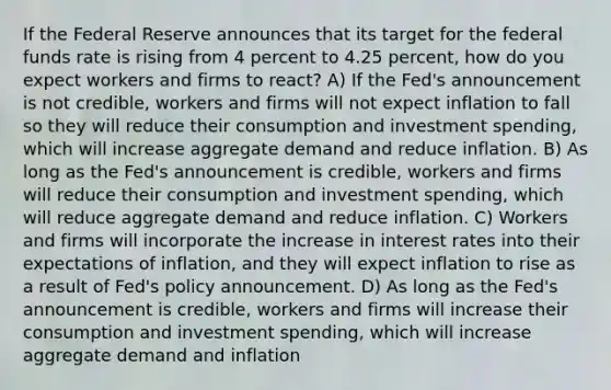 If the Federal Reserve announces that its target for the federal funds rate is rising from 4 percent to 4.25 percent, how do you expect workers and firms to react? A) If the Fed's announcement is not credible, workers and firms will not expect inflation to fall so they will reduce their consumption and investment spending, which will increase aggregate demand and reduce inflation. B) As long as the Fed's announcement is credible, workers and firms will reduce their consumption and investment spending, which will reduce aggregate demand and reduce inflation. C) Workers and firms will incorporate the increase in interest rates into their expectations of inflation, and they will expect inflation to rise as a result of Fed's policy announcement. D) As long as the Fed's announcement is credible, workers and firms will increase their consumption and investment spending, which will increase aggregate demand and inflation