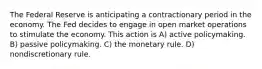 The Federal Reserve is anticipating a contractionary period in the economy. The Fed decides to engage in open market operations to stimulate the economy. This action is A) active policymaking. B) passive policymaking. C) the monetary rule. D) nondiscretionary rule.