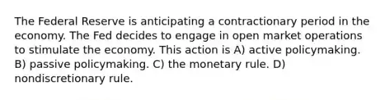 The Federal Reserve is anticipating a contractionary period in the economy. The Fed decides to engage in open market operations to stimulate the economy. This action is A) active policymaking. B) passive policymaking. C) the monetary rule. D) nondiscretionary rule.