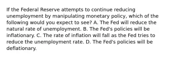 If the Federal Reserve attempts to continue reducing unemployment by manipulating monetary​ policy, which of the following would you expect to​ see? A. The Fed will reduce the natural rate of unemployment. B. The​ Fed's policies will be inflationary. C. The rate of inflation will fall as the Fed tries to reduce the unemployment rate. D. The​ Fed's policies will be deflationary.