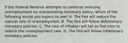 If the Federal Reserve attempts to continue reducing unemployment by manipulating monetary​ policy, which of the following would you expect to​ see? A. The Fed will reduce the natural rate of unemployment. B. The Fed will follow deflationary monetary policies. C. The rate of inflation will fall as Fed tries to reduce the unemployment rate. D. The Fed will follow inflationary monetary policies.