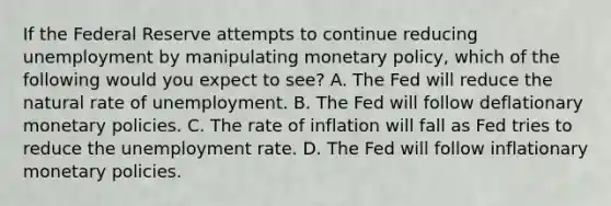 If the Federal Reserve attempts to continue reducing unemployment by manipulating monetary​ policy, which of the following would you expect to​ see? A. The Fed will reduce the natural rate of unemployment. B. The Fed will follow deflationary monetary policies. C. The rate of inflation will fall as Fed tries to reduce the unemployment rate. D. The Fed will follow inflationary monetary policies.