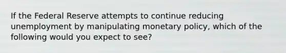 If the Federal Reserve attempts to continue reducing unemployment by manipulating monetary policy, which of the following would you expect to see?