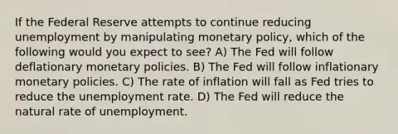 If the Federal Reserve attempts to continue reducing unemployment by manipulating monetary policy, which of the following would you expect to see? A) The Fed will follow deflationary monetary policies. B) The Fed will follow inflationary monetary policies. C) The rate of inflation will fall as Fed tries to reduce the unemployment rate. D) The Fed will reduce the natural rate of unemployment.