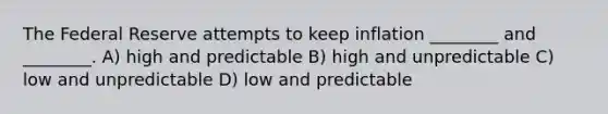 The Federal Reserve attempts to keep inflation ________ and ________. A) high and predictable B) high and unpredictable C) low and unpredictable D) low and predictable