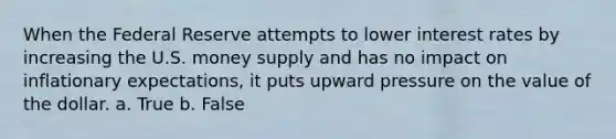 When the Federal Reserve attempts to lower interest rates by increasing the U.S. money supply and has no impact on inflationary expectations, it puts upward pressure on the value of the dollar. a. True b. False