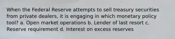 When the Federal Reserve attempts to sell treasury securities from private dealers, it is engaging in which monetary policy tool? a. Open market operations b. Lender of last resort c. Reserve requirement d. Interest on excess reserves