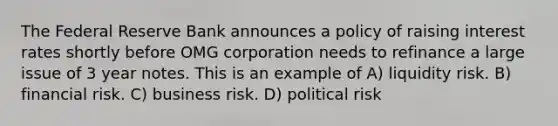 The Federal Reserve Bank announces a policy of raising interest rates shortly before OMG corporation needs to refinance a large issue of 3 year notes. This is an example of A) liquidity risk. B) financial risk. C) business risk. D) political risk