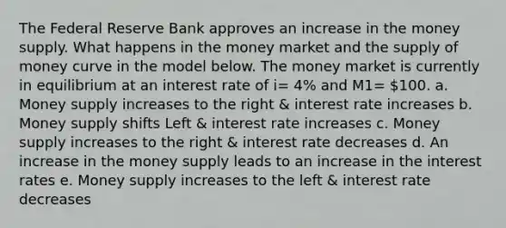 The Federal Reserve Bank approves an increase in the money supply. What happens in the money market and the supply of money curve in the model below. The money market is currently in equilibrium at an interest rate of i= 4% and M1= 100. a. Money supply increases to the right & interest rate increases b. Money supply shifts Left & interest rate increases c. Money supply increases to the right & interest rate decreases d. An increase in the money supply leads to an increase in the interest rates e. Money supply increases to the left & interest rate decreases