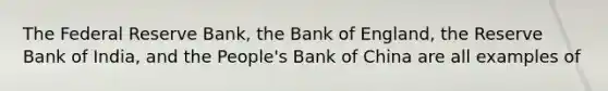 The Federal Reserve Bank, the Bank of England, the Reserve Bank of India, and the People's Bank of China are all examples of