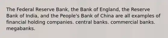 The Federal Reserve Bank, the Bank of England, the Reserve Bank of India, and the People's Bank of China are all examples of financial holding companies. central banks. commercial banks. megabanks.