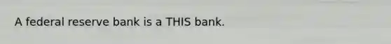 A federal reserve bank is a THIS bank.