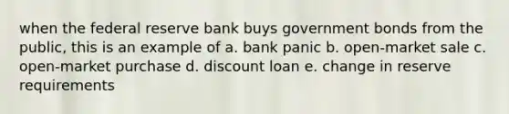 when the federal reserve bank buys government bonds from the public, this is an example of a. bank panic b. open-market sale c. open-market purchase d. discount loan e. change in reserve requirements