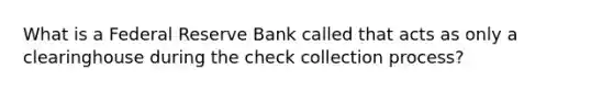 What is a Federal Reserve Bank called that acts as only a clearinghouse during the check collection process?