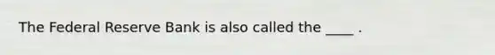 The Federal Reserve Bank is also called the ____ .