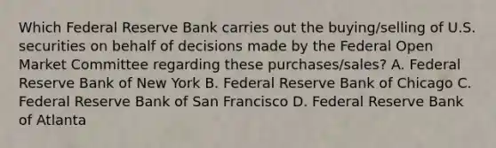 Which Federal Reserve Bank carries out the buying/selling of U.S. securities on behalf of decisions made by the Federal Open Market Committee regarding these purchases/sales? A. Federal Reserve Bank of New York B. Federal Reserve Bank of Chicago C. Federal Reserve Bank of San Francisco D. Federal Reserve Bank of Atlanta