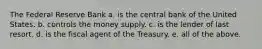 The Federal Reserve Bank a. is the central bank of the United States. b. controls the money supply. c. is the lender of last resort. d. is the fiscal agent of the Treasury. e. all of the above.