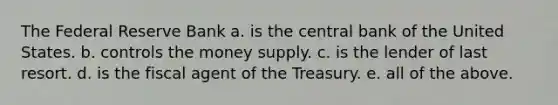 The Federal Reserve Bank a. is the central bank of the United States. b. controls the money supply. c. is the lender of last resort. d. is the fiscal agent of the Treasury. e. all of the above.