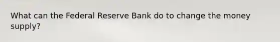 What can the Federal Reserve Bank do to change the money supply?