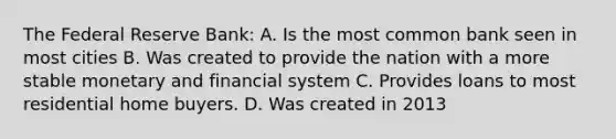 The Federal Reserve Bank: A. Is the most common bank seen in most cities B. Was created to provide the nation with a more stable monetary and financial system C. Provides loans to most residential home buyers. D. Was created in 2013