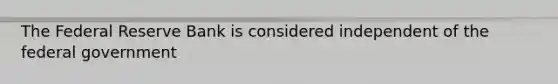 The Federal Reserve Bank is considered independent of the federal government