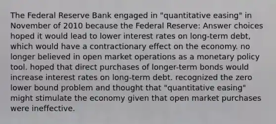 The Federal Reserve Bank engaged in "quantitative easing" in November of 2010 because the Federal Reserve: Answer choices hoped it would lead to lower interest rates on long-term debt, which would have a contractionary effect on the economy. no longer believed in open market operations as a monetary policy tool. hoped that direct purchases of longer-term bonds would increase interest rates on long-term debt. recognized the zero lower bound problem and thought that "quantitative easing" might stimulate the economy given that open market purchases were ineffective.