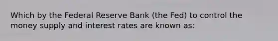 Which by the Federal Reserve Bank (the Fed) to control the money supply and interest rates are known as: