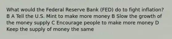 What would the Federal Reserve Bank (FED) do to fight inflation? B A Tell the U.S. Mint to make more money B Slow the growth of the money supply C Encourage people to make more money D Keep the supply of money the same