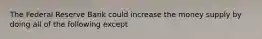 The Federal Reserve Bank could increase the money supply by doing all of the following except