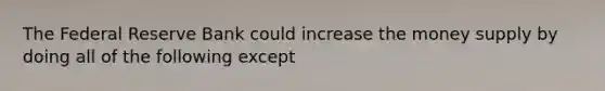 The Federal Reserve Bank could increase the money supply by doing all of the following except