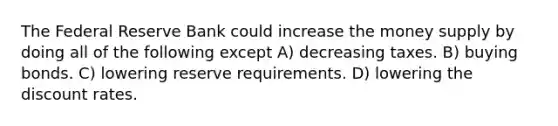 The Federal Reserve Bank could increase the money supply by doing all of the following except A) decreasing taxes. B) buying bonds. C) lowering reserve requirements. D) lowering the discount rates.