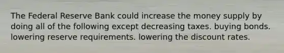 The Federal Reserve Bank could increase the money supply by doing all of the following except decreasing taxes. buying bonds. lowering reserve requirements. lowering the discount rates.