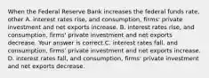 When the Federal Reserve Bank increases the federal funds​ rate, other A. interest rates​ rise, and​ consumption, firms' private investment and net exports increase. B. interest rates​ rise, and​ consumption, firms' private investment and net exports decrease. Your answer is correct.C. interest rates​ fall, and​ consumption, firms' private investment and net exports increase. D. interest rates​ fall, and​ consumption, firms' private investment and net exports decrease.