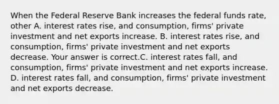 When the Federal Reserve Bank increases the federal funds​ rate, other A. interest rates​ rise, and​ consumption, firms' private investment and net exports increase. B. interest rates​ rise, and​ consumption, firms' private investment and net exports decrease. Your answer is correct.C. interest rates​ fall, and​ consumption, firms' private investment and net exports increase. D. interest rates​ fall, and​ consumption, firms' private investment and net exports decrease.