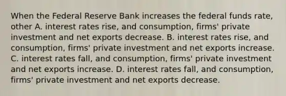 When the Federal Reserve Bank increases the federal funds​ rate, other A. interest rates​ rise, and​ consumption, firms' private investment and net exports decrease. B. interest rates​ rise, and​ consumption, firms' private investment and net exports increase. C. interest rates​ fall, and​ consumption, firms' private investment and net exports increase. D. interest rates​ fall, and​ consumption, firms' private investment and net exports decrease.