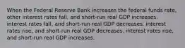 When the Federal Reserve Bank increases the federal funds​ rate, other interest rates​ fall, and​ short-run real GDP increases. interest rates​ fall, and​ short-run real GDP decreases. interest rates​ rise, and​ short-run real GDP decreases. interest rates​ rise, and​ short-run real GDP increases.