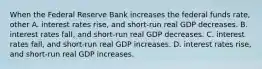 When the Federal Reserve Bank increases the federal funds​ rate, other A. interest rates​ rise, and​ short-run real GDP decreases. B. interest rates​ fall, and​ short-run real GDP decreases. C. interest rates​ fall, and​ short-run real GDP increases. D. interest rates​ rise, and​ short-run real GDP increases.