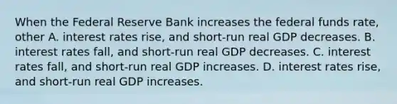 When the Federal Reserve Bank increases the federal funds​ rate, other A. interest rates​ rise, and​ short-run real GDP decreases. B. interest rates​ fall, and​ short-run real GDP decreases. C. interest rates​ fall, and​ short-run real GDP increases. D. interest rates​ rise, and​ short-run real GDP increases.