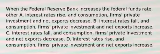 When the Federal Reserve Bank increases the federal funds​ rate, other A. interest rates​ rise, and​ consumption, firms' private investment and net exports decrease. B. interest rates​ fall, and​ consumption, firms' private investment and net exports increase. C. interest rates​ fall, and​ consumption, firms' private investment and net exports decrease. D. interest rates​ rise, and​ consumption, firms' private investment and net exports increase.