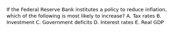 If the Federal Reserve Bank institutes a policy to reduce inflation, which of the following is most likely to increase? A. Tax rates B. Investment C. Government deficits D. Interest rates E. Real GDP