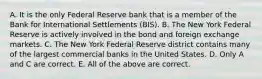 A. It is the only Federal Reserve bank that is a member of the Bank for International Settlements​ (BIS). B. The New York Federal Reserve is actively involved in the bond and foreign exchange markets. C. The New York Federal Reserve district contains many of the largest commercial banks in the United States. D. Only A and C are correct. E. All of the above are correct.