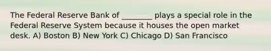 The Federal Reserve Bank of ________ plays a special role in the Federal Reserve System because it houses the open market desk. A) Boston B) New York C) Chicago D) San Francisco