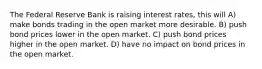 The Federal Reserve Bank is raising interest rates, this will A) make bonds trading in the open market more desirable. B) push bond prices lower in the open market. C) push bond prices higher in the open market. D) have no impact on bond prices in the open market.