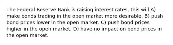 The Federal Reserve Bank is raising interest rates, this will A) make bonds trading in the open market more desirable. B) push bond prices lower in the open market. C) push bond prices higher in the open market. D) have no impact on bond prices in the open market.